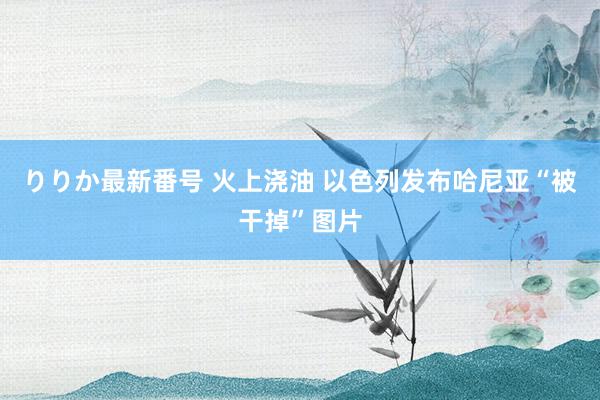 りりか最新番号 火上浇油 以色列发布哈尼亚“被干掉”图片