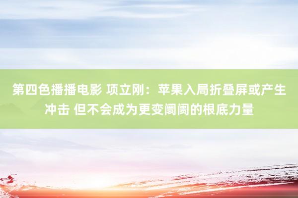 第四色播播电影 项立刚：苹果入局折叠屏或产生冲击 但不会成为更变阛阓的根底力量