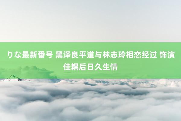 りな最新番号 黑泽良平道与林志玲相恋经过 饰演佳耦后日久生情