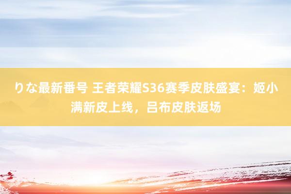 りな最新番号 王者荣耀S36赛季皮肤盛宴：姬小满新皮上线，吕布皮肤返场