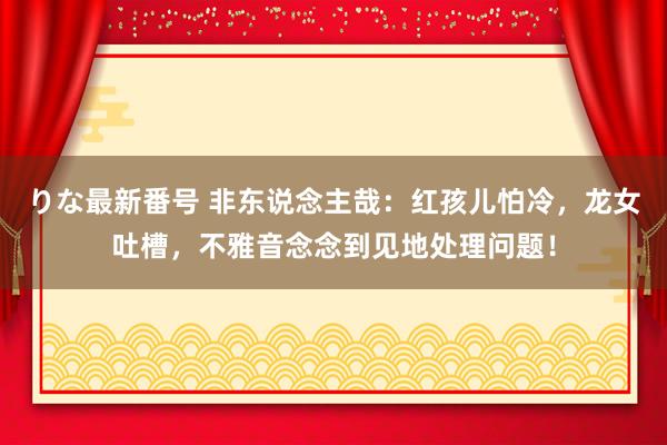 りな最新番号 非东说念主哉：红孩儿怕冷，龙女吐槽，不雅音念念到见地处理问题！