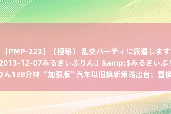 【PMP-223】（極秘） 乱交パーティに派遣します りな</a>2013-12-07みるきぃぷりん♪&$みるきぃぷりん138分钟 “加强版”汽车以旧换新策略出台：置换买车究诘增多 销耗需求得以激活