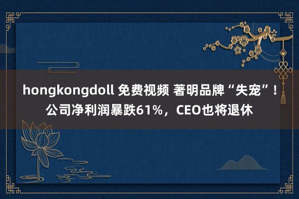 hongkongdoll 免费视频 著明品牌“失宠”！公司净利润暴跌61%，CEO也将退休