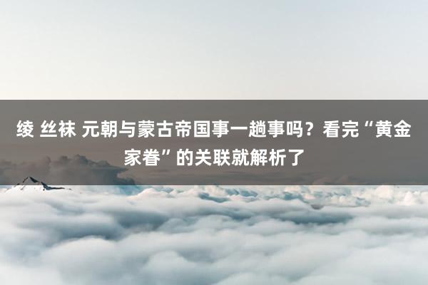 绫 丝袜 元朝与蒙古帝国事一趟事吗？看完“黄金家眷”的关联就解析了