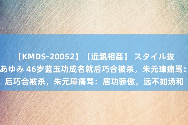 【KMDS-20052】【近親相姦】 スタイル抜群な僕の叔母さん 高梨あゆみ 46岁蓝玉功成名就后巧合被杀，朱元璋痛骂：居功骄傲，远不如汤和