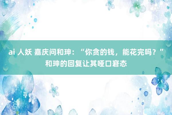 ai 人妖 嘉庆问和珅：“你贪的钱，能花完吗？”和珅的回复让其哑口窘态