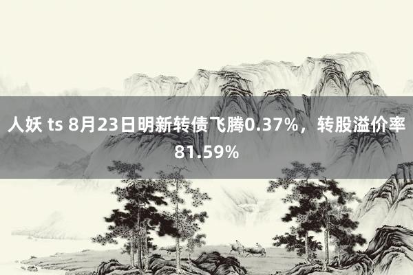 人妖 ts 8月23日明新转债飞腾0.37%，转股溢价率81.59%