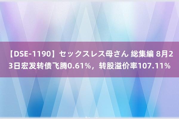 【DSE-1190】セックスレス母さん 総集編 8月23日宏发转债飞腾0.61%，转股溢价率107.11%