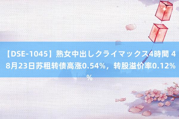 【DSE-1045】熟女中出しクライマックス4時間 4 8月23日苏租转债高涨0.54%，转股溢价率0.12%