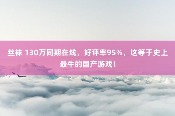 丝袜 130万同期在线，好评率95%，这等于史上最牛的国产游戏！