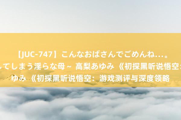 【JUC-747】こんなおばさんでごめんね…。～童貞チ○ポに発情してしまう淫らな母～ 高梨あゆみ 《初探黑听说悟空：游戏测评与深度领略