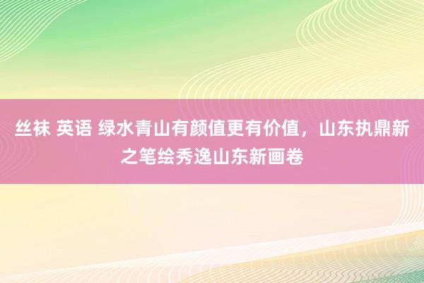 丝袜 英语 绿水青山有颜值更有价值，山东执鼎新之笔绘秀逸山东新画卷