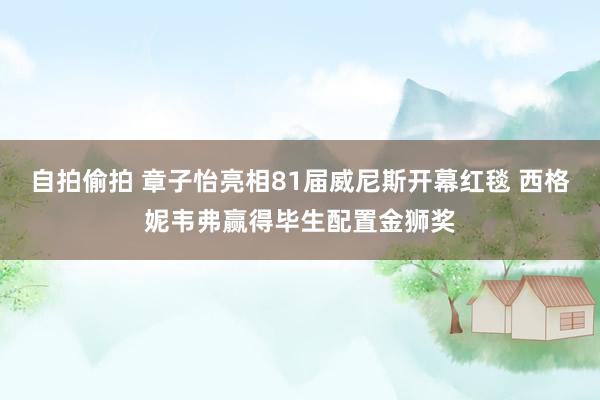 自拍偷拍 章子怡亮相81届威尼斯开幕红毯 西格妮韦弗赢得毕生配置金狮奖