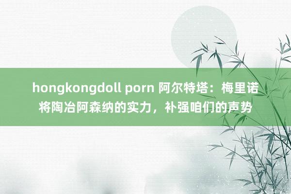 hongkongdoll porn 阿尔特塔：梅里诺将陶冶阿森纳的实力，补强咱们的声势