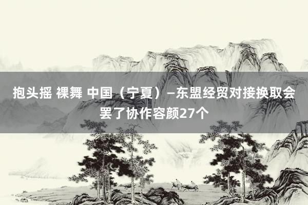 抱头摇 裸舞 中国（宁夏）—东盟经贸对接换取会罢了协作容颜27个