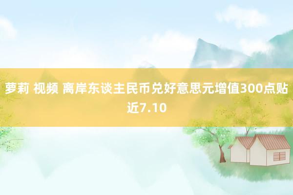 萝莉 视频 离岸东谈主民币兑好意思元增值300点贴近7.10