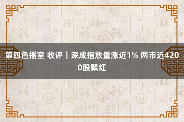 第四色播室 收评｜深成指放量涨近1% 两市近4200股飘红