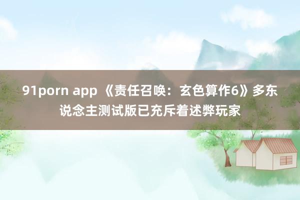 91porn app 《责任召唤：玄色算作6》多东说念主测试版已充斥着述弊玩家