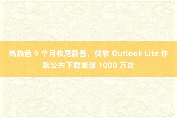 热热色 9 个月收尾翻番，微软 Outlook Lite 诈欺公共下载量破 1000 万次