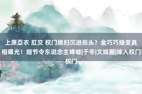 上原亞衣 肛交 权门媳妇沉进街头？金巧巧婚变真相曝光！细节令东说念主唏嘘|于冬|文娱圈|嫁入权门