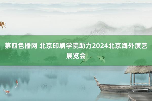 第四色播网 北京印刷学院助力2024北京海外演艺展览会