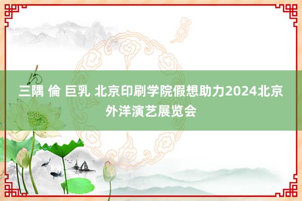 三隅 倫 巨乳 北京印刷学院假想助力2024北京外洋演艺展览会