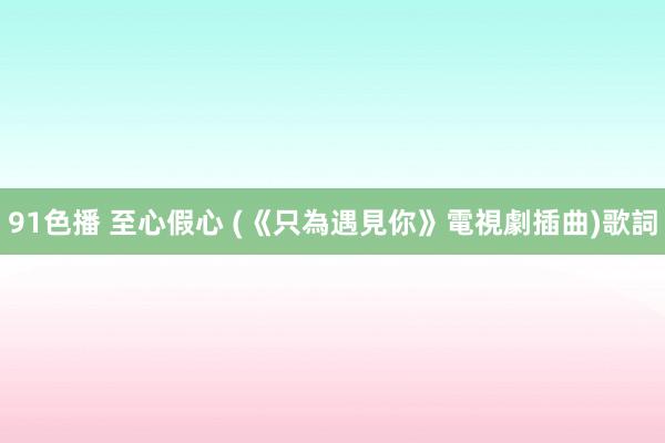 91色播 至心假心 (《只為遇見你》電視劇插曲)歌詞