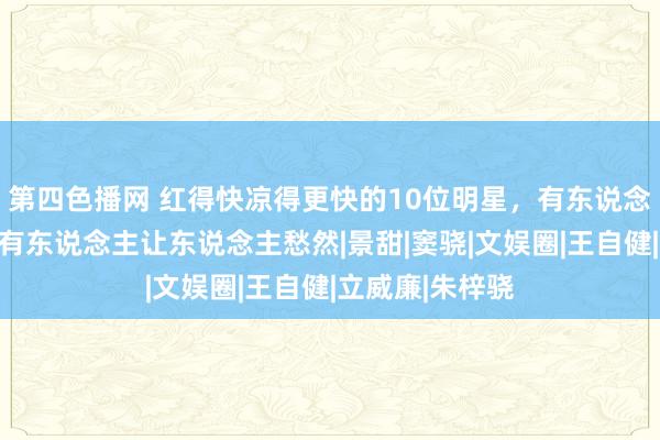 第四色播网 红得快凉得更快的10位明星，有东说念主原形毕露，有东说念主让东说念主愁然|景甜|窦骁|文娱圈|王自健|立威廉|朱梓骁