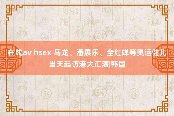 在线av hsex 马龙、潘展乐、全红婵等奥运健儿当天起访港大汇演|韩国