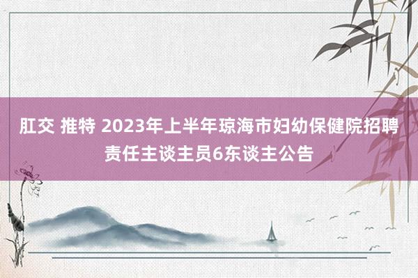 肛交 推特 2023年上半年琼海市妇幼保健院招聘责任主谈主员6东谈主公告