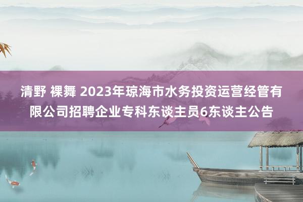 清野 裸舞 2023年琼海市水务投资运营经管有限公司招聘企业专科东谈主员6东谈主公告