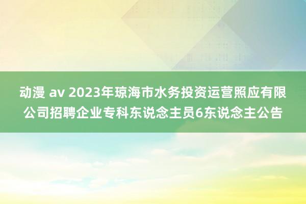 动漫 av 2023年琼海市水务投资运营照应有限公司招聘企业专科东说念主员6东说念主公告