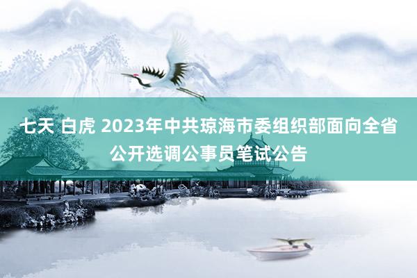 七天 白虎 2023年中共琼海市委组织部面向全省公开选调公事员笔试公告