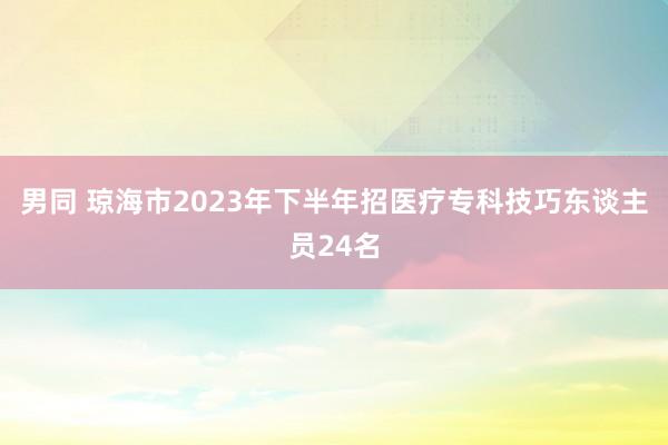 男同 琼海市2023年下半年招医疗专科技巧东谈主员24名