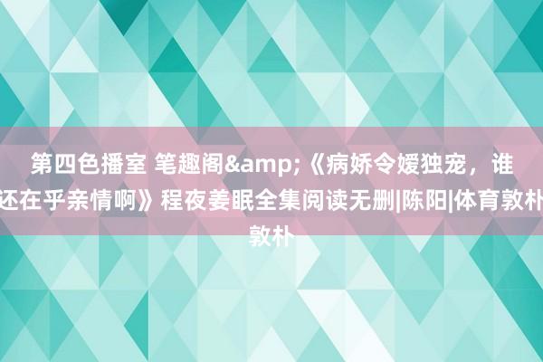 第四色播室 笔趣阁&《病娇令嫒独宠，谁还在乎亲情啊》程夜姜眠全集阅读无删|陈阳|体育敦朴