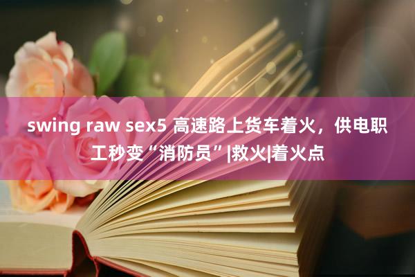 swing raw sex5 高速路上货车着火，供电职工秒变“消防员”|救火|着火点