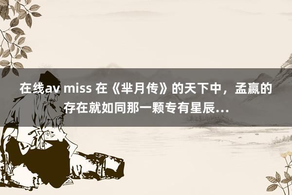 在线av miss 在《芈月传》的天下中，孟嬴的存在就如同那一颗专有星辰…