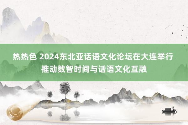 热热色 2024东北亚话语文化论坛在大连举行 推动数智时间与话语文化互融