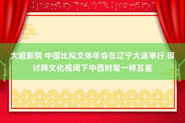 大姐影院 中国比拟文体年会在辽宁大连举行 探讨跨文化视阈下中西时髦一样互鉴