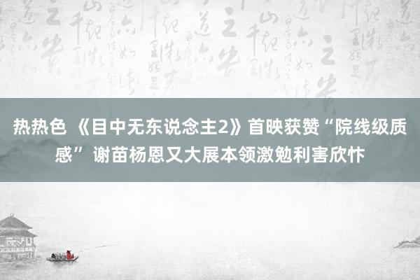 热热色 《目中无东说念主2》首映获赞“院线级质感” 谢苗杨恩又大展本领激勉利害欣忭