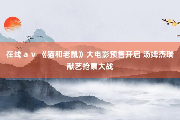 在线ａｖ 《猫和老鼠》大电影预售开启 汤姆杰瑞献艺抢票大战