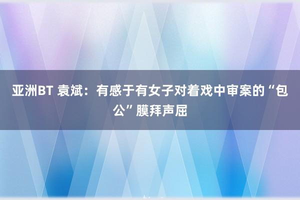 亚洲BT 袁斌：有感于有女子对着戏中审案的“包公”膜拜声屈