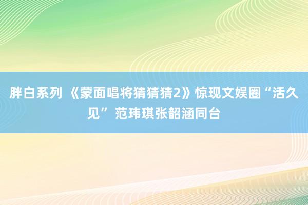 胖白系列 《蒙面唱将猜猜猜2》惊现文娱圈“活久见” 范玮琪张韶涵同台