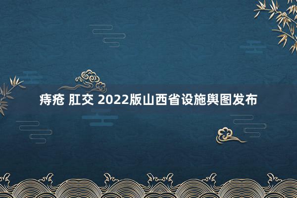 痔疮 肛交 2022版山西省设施舆图发布