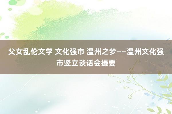 父女乱伦文学 文化强市 温州之梦——温州文化强市竖立谈话会撮要